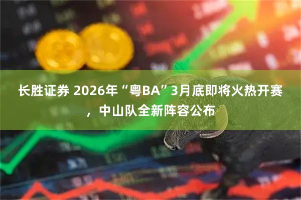 长胜证券 2026年“粤BA”3月底即将火热开赛,中山队全新阵容公布