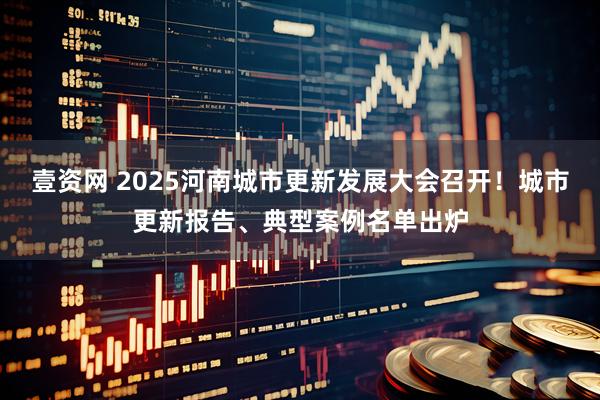 壹资网 2025河南城市更新发展大会召开！城市更新报告、典型案例名单出炉