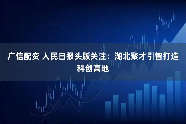 广信配资 人民日报头版关注：湖北聚才引智打造科创高地