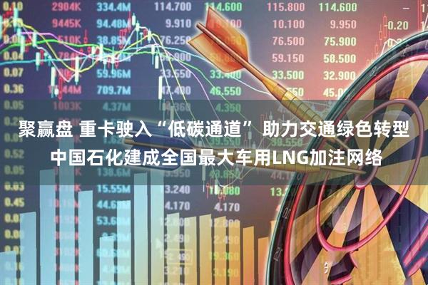 聚赢盘 重卡驶入“低碳通道” 助力交通绿色转型 中国石化建成全国最大车用LNG加注网络