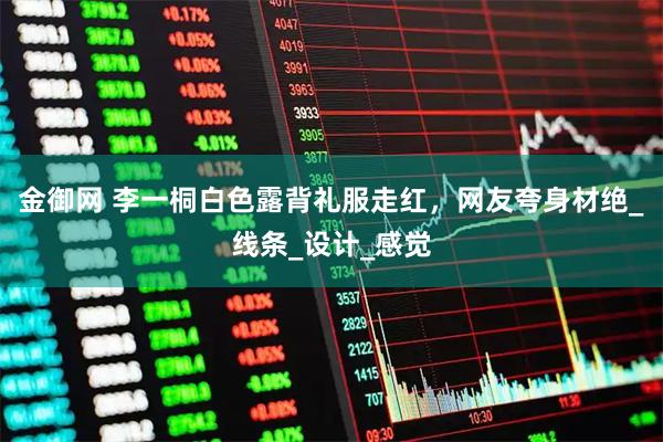 金御网 李一桐白色露背礼服走红,网友夸身材绝_线条_设计_感觉