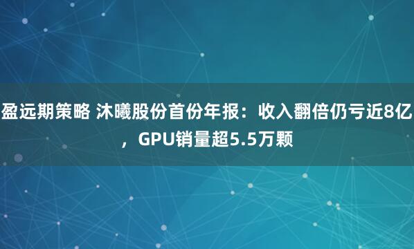 盈远期策略 沐曦股份首份年报:收入翻倍仍亏近8亿,GPU销量超5.5万颗