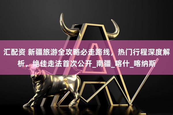 汇配资 新疆旅游全攻略必走路线，热门行程深度解析，绝佳走法首次公开_南疆_喀什_喀纳斯