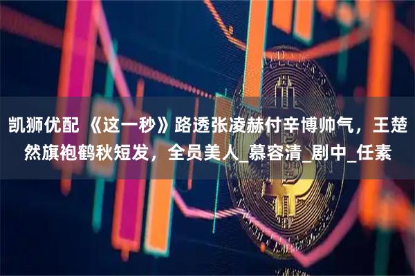 凯狮优配 《这一秒》路透张凌赫付辛博帅气,王楚然旗袍鹤秋短发,全员美人_慕容清_剧中_任素