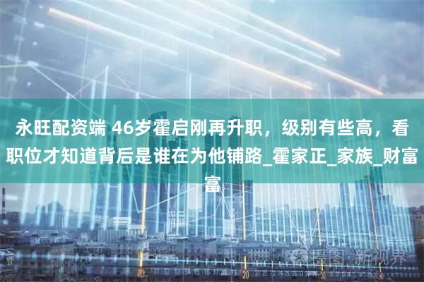 永旺配资端 46岁霍启刚再升职,级别有些高,看职位才知道背后是谁在为他铺路_霍家正_家族_财富