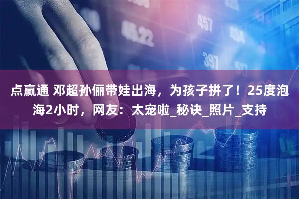 点赢通 邓超孙俪带娃出海,为孩子拼了!25度泡海2小时,网友:太宠啦_秘诀_照片_支持