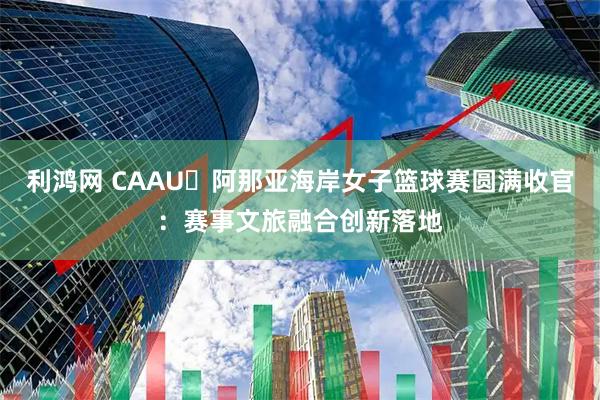 利鸿网 CAAU・阿那亚海岸女子篮球赛圆满收官：赛事文旅融合创新落地