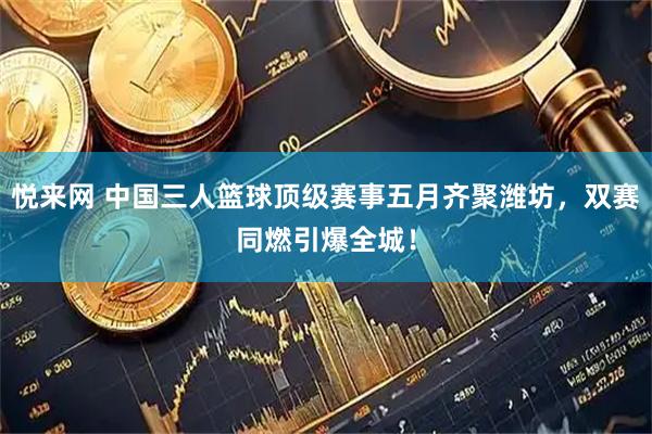 悦来网 中国三人篮球顶级赛事五月齐聚潍坊，双赛同燃引爆全城！
