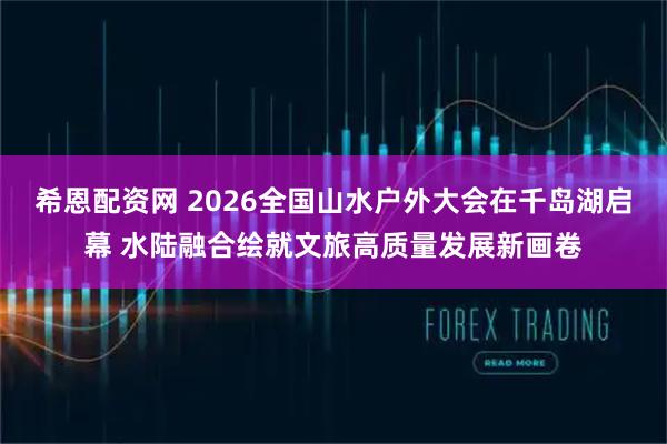希恩配资网 2026全国山水户外大会在千岛湖启幕 水陆融合绘就文旅高质量发展新画卷