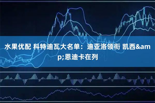 水果优配 科特迪瓦大名单：迪亚洛领衔 凯西&恩迪卡在列