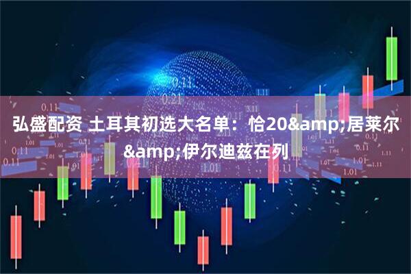 弘盛配资 土耳其初选大名单：恰20&居莱尔&伊尔迪兹在列