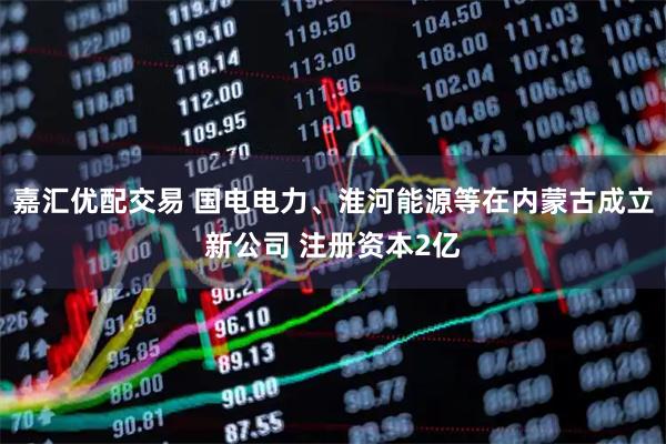 嘉汇优配交易 国电电力、淮河能源等在内蒙古成立新公司 注册资本2亿