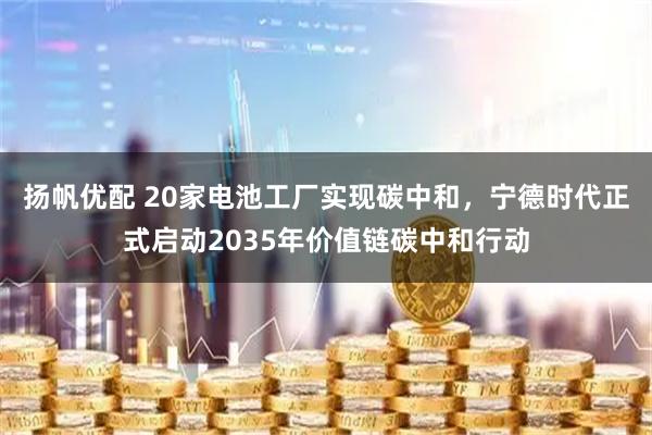 扬帆优配 20家电池工厂实现碳中和，宁德时代正式启动2035年价值链碳中和行动