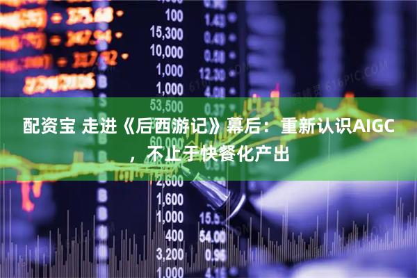 配资宝 走进《后西游记》幕后：重新认识AIGC，不止于快餐化产出
