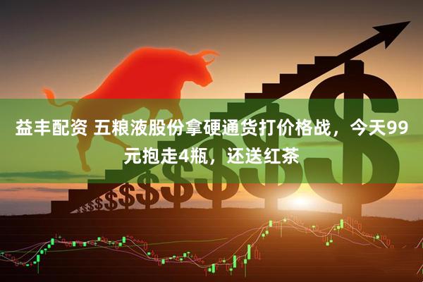 益丰配资 五粮液股份拿硬通货打价格战，今天99元抱走4瓶，还送红茶